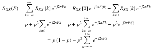 
$$ \begin{array}{c}{S}_{XX}(F)={\displaystyle \sum_{k=-\infty}^{+\infty }{R}_{XX}\left[ k\right]{e}^{- j2\pi F k}}={R}_{XX}\left[0\right]{e}^{- j2\pi F(0)}+{\displaystyle \sum_{k\ne 0}{R}_{XX}\left[ k\right]{e}^{- j2\pi F k}}\\ {}= p+{p}^2{\displaystyle \sum_{k\ne 0}{e}^{- j2\pi F k}}= p+{p}^2{\displaystyle \sum_{k=-\infty}^{+\infty }{e}^{- j2\pi F k}}-{p}^2{e}^{- j2\pi F(0)}\\ {}= p\left(1- p\right)+{p}^2{\displaystyle \sum_{k=-\infty}^{+\infty }{e}^{- j2\pi F k}}\end{array} $$
