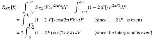 
$$ \begin{array}{l}{R}_{XX}\left[ k\right]={\displaystyle {\int}_{-1/2}^{1/2}{S}_{XX}(F){e}^{j2\uppi Fk} dF}={\displaystyle {\int}_{-1/2}^{1/2}\left(1-2\left| F\right|\right){e}^{j2\uppi Fk} dF}\\ {}\kern2.57em ={\displaystyle {\int}_{-1/2}^{1/2}\left(1-2\left| F\right|\right) \cos \kern-0.2em \left(2\uppi Fk\right) dF}\kern2em \left(\mathrm{since}\ 1-2\left| F\right|\ \mathrm{is}\ \mathrm{even}\right)\\ {}\kern2.56em =2{\displaystyle {\int}_0^{1/2}\left(1-2 F\right) \cos \kern-0.2em \left(2\uppi Fk\right) dF}\kern2.5em \left(\mathrm{since}\ \mathrm{the}\ \mathrm{intergrand}\ \mathrm{is}\ \mathrm{even}\right)\end{array} $$
