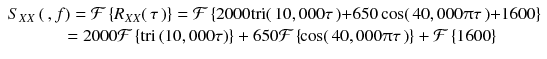 
$$ \begin{array}{c}{S}_{XX}\left(\kern0.2em , f\right)=\mathcal{F}\left\{{R}_{XX}\right(\tau \left)\right\}=\mathcal{F}\left\{2000\mathrm{tri}\right(10,000\tau \left)+650 \cos \right(40,000\uppi \tau \left)+1600\right\}\\ {}\kern0.6em =2000\mathcal{F}\left\{\mathrm{tri}\left(10,000\tau \right)\right\}+650\mathcal{F}\left\{\kern-0.1em \cos \right(40,000\uppi \tau \left)\right\}+\mathcal{F}\left\{1600\right\}\end{array} $$
