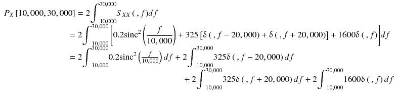 
$$ \begin{array}{l}{P}_X\left[\mathrm{10,000},\mathrm{30,000}\right]=2{\displaystyle {\int}_{\mathrm{10,000}}^{\mathrm{30,000}}{S}_{X X}\left(\kern0.2em , f\right)} df\\ {}\kern7.3em =2{\displaystyle {\int}_{\mathrm{10,000}}^{\mathrm{30,000}}\left[0.2{\mathrm{sinc}}^2\left(\frac{f}{10,000}\right)+325\left[\updelta \left(\kern0.2em , f-20,000\right)+\updelta \left(\kern0.2em , f+20,000\right)\right]+1600\updelta \left(\kern0.2em , f\right)\right]} df\\ {}\kern7.3em =2{\displaystyle {\int}_{\mathrm{10,000}}^{\mathrm{30,000}}0.2{\mathrm{sinc}}^2}\left(\frac{f}{10,000}\right) d f+2{\displaystyle {\int}_{\mathrm{10,000}}^{\mathrm{30,000}}325\updelta \left(\kern0.2em , f-20,000\right) d f}\\ {}\kern20.50em +2{\displaystyle {\int}_{\mathrm{10,000}}^{\mathrm{30,000}}325\updelta \left(\kern0.2em , f+20,000\right) d} f+2{\displaystyle {\int}_{\mathrm{10,000}}^{\mathrm{30,000}}1600\updelta \left(\kern0.2em , f\right) d} f\end{array} $$
