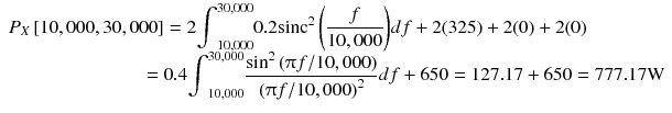 
$$ \begin{array}{l}{P}_X\left[\mathrm{10,000},\mathrm{30,000}\right]=2{\displaystyle {\int}_{\mathrm{10,000}}^{\mathrm{30,000}}0.2{\mathrm{sinc}}^2\left(\frac{f}{10,000}\right)} df+2(325)+2(0)+2(0)\\ {}\kern7em =0.4{\displaystyle {\int}_{\mathrm{10,000}}^{\mathrm{30,000}}\frac{{ \sin}^2\left(\uppi f/\mathrm{10,000}\right)}{{\left(\uppi f/\mathrm{10,000}\right)}^2} df+650=127.17+650=777.17\mathrm{W}}\end{array} $$
