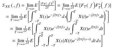 
$$ \begin{array}{c}{S}_{XX}\left(\kern0.2em , f\right)=\underset{T\to \infty }{ \lim } E\left[\frac{\left|{F}_T\left(\kern0.2em , f\right)\right|{}^2}{2 T}\right]=\underset{T\to \infty }{ \lim}\frac{1}{2 T} E\left[{F}_T\right(\kern0.2em f\left){F}_T^{*}\right(\kern0.2em f\left)\right]\\ {}=\underset{T\to \infty }{ \lim}\frac{1}{2 T} E\left[{\displaystyle {\int}_{- T}^T X(s){e}^{- j2\uppi f s}}\kern0.1em ds{\left({\displaystyle {\int}_{- T}^T X(t){e}^{- j2\uppi f t}}\kern0.1em dt\right)}^{*}\right]\\ {}=\underset{T\to \infty }{ \lim}\frac{1}{2 T} E\left[{\displaystyle {\int}_{- T}^T X(t){e}^{- j2\uppi f s}}\kern0.1em ds{\displaystyle {\int}_{- T}^T X(t){e}^{j2\uppi f t}}\kern0.1em dt\right]\\ {}=\underset{T\to \infty }{ \lim}\frac{1}{2 T} E\left[{\displaystyle {\int}_{- T}^T{\displaystyle {\int}_{- T}^T X(s) X(t){e}^{- j2\uppi f\left( s- t\right)}}\kern0.1em dt}\kern0.1em ds\right]\end{array} $$
