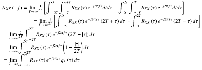 
$$ \begin{array}{l}{S}_{XX}\left(\kern0.2em , f\right)=\underset{T\to \infty }{ \lim}\frac{1}{2 T}\left[{\displaystyle {\int}_{-2 T}^0{\displaystyle {\int}_{- T}^{\tau + T}{R}_{XX}\left(\tau \right){e}^{- j2\uppi f\tau} dtd\tau +{\displaystyle {\int}_0^{2 T}{\displaystyle {\int}_{\tau - T}^T{R}_{XX}\left(\tau \right){e}^{- j2\uppi f\tau} dtd\tau}}}}\right]\\ {}\kern5.5em =\underset{T\to \infty }{ \lim}\frac{1}{2 T}\left[{\displaystyle {\int}_{-2 T}^0{R}_{XX}\left(\tau \right){e}^{- j2\uppi f\tau}\left(2 T+\tau \right) d\tau}+{\displaystyle {\int}_0^{2 T}{R}_{XX}\left(\tau \right){e}^{- j2\uppi f\tau}\left(2 T-\tau \right) d\tau}\right]\\ {}=\underset{T\to \infty }{ \lim}\frac{1}{2 T}{\displaystyle {\int}_{-2 T}^{2 T}{R}_{XX}\left(\tau \right){e}^{- j2\uppi f\tau}\left(2 T-\left|\tau \right|\right) d\tau}\\ {}=\underset{T\to \infty }{ \lim }{\displaystyle {\int}_{-2 T}^{2 T}{R}_{XX}\left(\tau \right){e}^{- j2\uppi f\tau}\left(1-\frac{\left|\tau \right|}{2 T}\right) d\tau}\\ {}=\underset{T\to \infty }{ \lim }{\displaystyle {\int}_{-\infty}^{\infty }{R}_{XX}\left(\tau \right){e}^{- j2\uppi f\tau}{q}_T\left(\tau \right) d\tau}\end{array} $$
