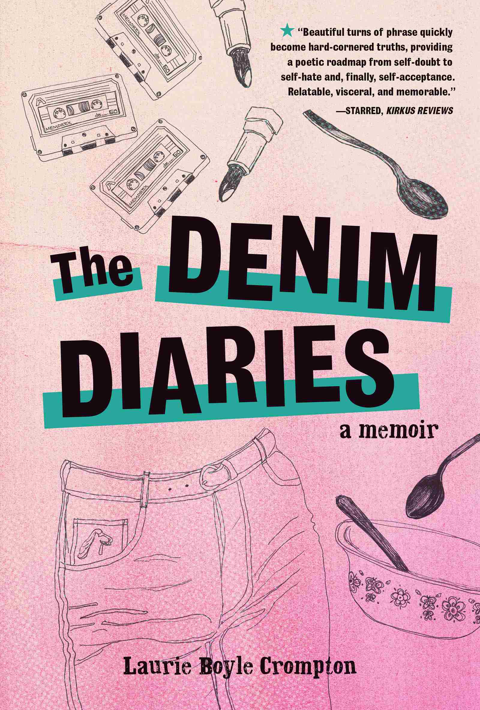 The Denim Diaries: a memoir. By Laurie Boyle Crompton. The cover is a gradient of light pink to peach from bottom to top. All images are depicted in a line art sketched style. Above the title there are three cassette tapes, two open tubes of lipstick turned upside down, and a spoon. Beneath the title is another spoon, a cereal bowl with a floral design and a utensil inside, and the top of a pair of jeans with a belt through the belt loops. A horse head design is on the jeans’ watch pocket. The legs of the jeans extend past the bottom of the cover. A starred quote from Kirkus Reviews is in the top right corner: ‘Beautiful turns of phrase quickly become hard-cornered truths, providing a poetic roadmap from self-doubt to self-hate and, finally, self-acceptance. Relatable, visceral, and memorable.’