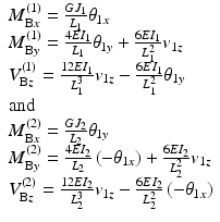 
$$ \begin{array}{l}{M}_{\mathrm{B}x}^{(1)}=\frac{G{J}_1}{L_1}{\theta}_{1x}\\ {}{M}_{\mathrm{B}y}^{(1)}=\frac{4E{I}_1}{L_1}{\theta}_{1y}+\frac{6E{I}_1}{L_1^2}{v}_{1z}\\ {}{V}_{\mathrm{B}z}^{(1)}=\frac{12E{I}_1}{L_1^3}{v}_{1z}-\frac{6E{I}_1}{L_1^2}{\theta}_{1y}\\ {}\mathrm{and}\\ {}{M}_{\mathrm{B}x}^{(2)}=\frac{G{J}_2}{L_2}{\theta}_{1y}\\ {}{M}_{\mathrm{B}y}^{(2)}=\frac{4E{I}_2}{L_2}\left(-{\theta}_{1x}\right)+\frac{6E{I}_2}{L_2^2}{v}_{1z}\\ {}{V}_{\mathrm{B}z}^{(2)}=\frac{12E{I}_2}{L_2^3}{v}_{1z}-\frac{6E{I}_2}{L_2^2}\left(-{\theta}_{1x}\right)\end{array} $$
