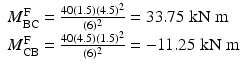 
$$ \begin{array}{l}{M}_{\mathrm{BC}}^{\mathrm{F}}=\frac{40(1.5){(4.5)}^2}{(6)^2}=33.75\;\mathrm{k}\mathrm{N}\;\mathrm{m}\\ {}{M}_{\mathrm{CB}}^{\mathrm{F}}=\frac{40(4.5){(1.5)}^2}{(6)^2}=-11.25\;\mathrm{k}\mathrm{N}\;\mathrm{m}\end{array} $$
