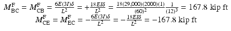 
$$ \begin{array}{c}{M}_{\mathrm{BC}}^{\mathrm{F}}={M}_{\mathrm{CB}}^{\mathrm{F}}=\frac{6E(3I)\delta }{L^2}=+\frac{18EI\delta }{L^2}=\frac{18\left(29,000\right)(2000)(1)}{(60)^2}\frac{1}{(12)^3}=167.8\;\mathrm{kip}\;\mathrm{ft}\\ {}{M}_{\mathrm{CE}}^{\mathrm{F}}={M}_{\mathrm{EC}}^{\mathrm{F}}=-\frac{6E(3I)\delta }{L^2}=-\frac{18EI\delta }{L^2}=-167.8\;\mathrm{kip}\;\mathrm{ft}\end{array} $$
