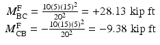 
$$ \begin{array}{c}{M}_{\mathrm{BC}}^{\mathrm{F}}=\frac{10(5){(15)}^2}{20^2}=+28.13\;\mathrm{kip}\;\mathrm{ft}\\ {}{M}_{\mathrm{CB}}^{\mathrm{F}}=-\frac{10(15){(5)}^2}{20^2}=-9.38\;\mathrm{kip}\;\mathrm{ft}\end{array} $$
