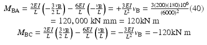 
$$ \begin{array}{c}{M}_{\mathrm{B}\mathrm{A}}=\frac{2EI}{L}\left(-\frac{3}{2}\frac{v_{\mathrm{B}}}{\mathrm{L}}\right)-\frac{6EI}{L}\left(-\frac{v_{\mathrm{B}}}{L}\right)=+\frac{3EI}{L^2}{v}_{\mathrm{B}}=\frac{3(200)(180){10}^6}{(6000)^2}(40)\\ {}=120,000\;\mathrm{k}\mathrm{N}\;\mathrm{m}\mathrm{m}=120\mathrm{k}\mathrm{N}\;\mathrm{m}\\ {}{M}_{\mathrm{B}\mathrm{C}}=\frac{2EI}{L}\left(\frac{3}{2}\frac{v_{\mathrm{B}}}{L}\right)-\frac{6EI}{L}\left(\frac{v_{\mathrm{B}}}{L}\right)=-\frac{3EI}{L^2}{v}_{\mathrm{B}}=-120\mathrm{k}\mathrm{N}\;\mathrm{m}\end{array} $$
