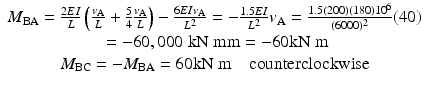 
$$ \begin{array}{c}{M}_{\mathrm{BA}}=\frac{2EI}{L}\left(\frac{v_{\mathrm{A}}}{L}+\frac{5}{4}\frac{v_{\mathrm{A}}}{L}\right)-\frac{6EI{v}_{\mathrm{A}}}{L^2}=-\frac{1.5EI}{L^2}{v}_{\mathrm{A}}=\frac{1.5(200)(180){10}^6}{(6000)^2}(40)\\ {}=-60,000\;\mathrm{k}\mathrm{N}\;\mathrm{m}\mathrm{m}=-60\mathrm{k}\mathrm{N}\;\mathrm{m}\\ {}{M}_{\mathrm{BC}}=-{M}_{\mathrm{BA}}=60\mathrm{k}\mathrm{N}\;\mathrm{m}\kern1em \mathrm{counterclockwise}\end{array} $$
