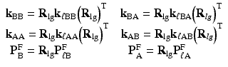 $$ \begin{array}{l}{\mathbf{k}}_{\mathrm{B}\mathrm{B}}={\mathbf{R}}_{\lg }{\mathbf{k}}_{\ell \mathrm{B}\mathrm{B}}{\left({\mathbf{R}}_{\lg}\right)}^{\mathrm{T}}\kern1.1em {\mathbf{k}}_{\mathrm{B}\mathrm{A}}={\mathbf{R}}_{\lg }{\mathbf{k}}_{\ell \mathrm{B}\mathrm{A}}{\left({\mathbf{R}}_{lg}\right)}^{\mathrm{T}}\\ {}{\mathbf{k}}_{\mathrm{A}\mathrm{A}}={\mathbf{R}}_{\lg }{\mathbf{k}}_{\ell \mathrm{A}\mathrm{A}}{\left({\mathbf{R}}_{\lg}\right)}^{\mathrm{T}}\kern1em {\mathbf{k}}_{\mathrm{A}\mathrm{B}}={\mathbf{R}}_{\lg }{\mathbf{k}}_{\ell \mathrm{A}\mathrm{B}}{\left({\mathbf{R}}_{lg}\right)}^{\mathrm{T}}\\ {}\kern.4em {\mathbf{P}}_{\mathrm{B}}^{\mathrm{F}}={\mathbf{R}}_{\lg }{\mathbf{P}}_{\ell \mathrm{B}}^{\mathrm{F}}\kern4.65em {\mathbf{P}}_{\mathrm{A}}^{\mathrm{F}}={\mathbf{R}}_{\lg }{\mathbf{P}}_{\ell \mathrm{A}}^{\mathrm{F}}\end{array} $$