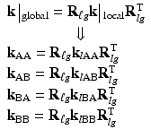 $$ \begin{array}{l}\mathbf{k}\left|{}_{\mathrm{global}}={\mathbf{R}}_{\ell g}\mathbf{k}\right|{}_{\mathrm{local}}{\mathbf{R}}_{lg}^{\mathrm{T}}\\ {}\kern4.2em \Downarrow \\ {}{\mathbf{k}}_{\mathrm{AA}}={\mathbf{R}}_{\ell g}{\mathbf{k}}_{l\mathrm{AA}}{\mathbf{R}}_{lg}^{\mathrm{T}}\\ {}{\mathbf{k}}_{\mathrm{AB}}={\mathbf{R}}_{\ell g}{\mathbf{k}}_{l\mathrm{AB}}{\mathbf{R}}_{lg}^{\mathrm{T}}\\ {}{\mathbf{k}}_{\mathrm{BA}}={\mathbf{R}}_{\ell g}{\mathbf{k}}_{l\mathrm{B}\mathrm{A}}{\mathbf{R}}_{lg}^{\mathrm{T}}\\ {}{\mathbf{k}}_{\mathrm{BB}}={\mathbf{R}}_{\ell g}{\mathbf{k}}_{l\mathrm{B}\mathrm{B}}{\mathbf{R}}_{lg}^{\mathrm{T}}\end{array} $$