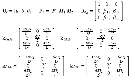 $$ \begin{array}{l}{\mathbf{U}}_{\ell }=\left\{{u}_3\kern0.24em {\theta}_1\kern0.24em {\theta}_2\right\}\kern1em {\mathbf{P}}_{\ell }=\left\{{F}_3\kern0.24em {M}_1\kern0.24em {M}_2\right\}\kern1em {\mathbf{R}}_{\ell g}=\left[\begin{array}{ccc}\hfill 1\hfill & \hfill 0\hfill & \hfill 0\hfill \\ {}\hfill 0\hfill & \hfill {\beta}_{11}\hfill & \hfill {\beta}_{12}\hfill \\ {}\hfill 0\hfill & \hfill {\beta}_{21}\hfill & \hfill {\beta}_{22}\hfill \end{array}\right]\\ {}\\ {}{\mathbf{k}}_{\ell \mathrm{AA}}=\left[\begin{array}{ccc}\hfill \frac{12E{I}_2}{L^3}\hfill & \hfill 0\hfill & \hfill \frac{6E{I}_2}{L^2}\hfill \\ {}\hfill 0\hfill & \hfill \frac{GJ}{L}\hfill & \hfill 0\hfill \\ {}\hfill \frac{6E{I}_2}{L^2}\hfill & \hfill 0\hfill & \hfill \frac{4E{I}_2}{L}\hfill \end{array}\right]\kern1em {\mathbf{k}}_{\ell \mathrm{AB}}=\left[\begin{array}{ccc}\hfill -\frac{12E{I}_2}{L^3}\hfill & \hfill 0\hfill & \hfill \frac{6E{I}_2}{L^2}\hfill \\ {}\hfill 0\hfill & \hfill -\frac{GJ}{L}\hfill & \hfill 0\hfill \\ {}\hfill -\frac{6E{I}_2}{L^2}\hfill & \hfill 0\hfill & \hfill \frac{2E{I}_2}{L}\hfill \end{array}\right]\\ {}\\ {}{\mathbf{k}}_{\ell \mathrm{B}\mathrm{A}}=\left[\begin{array}{ccc}\hfill -\frac{12E{I}_2}{L^3}\hfill & \hfill 0\hfill & \hfill -\frac{6E{I}_2}{L^2}\hfill \\ {}\hfill 0\hfill & \hfill -\frac{GJ}{L}\hfill & \hfill 0\hfill \\ {}\hfill \frac{6E{I}_2}{L^2}\hfill & \hfill 0\hfill & \hfill \frac{2E{I}_2}{L}\hfill \end{array}\right]\kern1em {\mathbf{k}}_{\ell \mathrm{B}\mathrm{B}}=\left[\begin{array}{ccc}\hfill \frac{12E{I}_2}{L^3}\hfill & \hfill 0\hfill & \hfill -\frac{6E{I}_2}{L^2}\hfill \\ {}\hfill 0\hfill & \hfill \frac{GJ}{L}\hfill & \hfill 0\hfill \\ {}\hfill -\frac{6E{I}_2}{L^2}\hfill & \hfill 0\hfill & \hfill \frac{4E{I}_2}{L}\hfill \end{array}\right]\end{array} $$