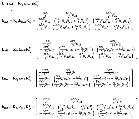 $$ \begin{array}{l}\mathbf{k}\left|{}_{\mathrm{global}}={\mathbf{R}}_{\ell g}\mathbf{k}\right|{}_{\mathrm{local}}{\mathbf{R}}_{lg}^{\mathrm{T}}\\ {}\kern1.8em \Downarrow \\ {}{\mathbf{k}}_{\mathrm{AA}}={\mathbf{R}}_{\ell g}{\mathbf{k}}_{l\mathrm{AA}}{\mathbf{R}}_{lg}^{\mathrm{T}}=\left[\begin{array}{ccc}\hfill \frac{12E{I}_y}{L^3}\hfill & \hfill \frac{6E{I}_y}{L^2}{\beta}_{21}\hfill & \hfill \frac{6E{I}_y}{L^2}{\beta}_{22}\hfill \\ {}\hfill \frac{6E{I}_y}{L^2}{\beta}_{12}\hfill & \hfill \left(\frac{4E{I}_y}{L}{\beta}_{12}{\beta}_{21}+\frac{GJ}{L}{\beta_{11}}^2\right)\hfill & \hfill \left(\frac{4E{I}_y}{L}{\beta}_{12}{\beta}_{22}+\frac{GJ}{L}{\beta}_{11}{\beta}_{12}\right)\hfill \\ {}\hfill \frac{6E{I}_y}{L^2}{\beta}_{12}\hfill & \hfill \left(\frac{4E{I}_y}{L}{\beta}_{21}{\beta}_{22}+\frac{GJ}{L}{\beta}_{11}{\beta}_{21}\right)\hfill & \hfill \left(\frac{4E{I}_y}{L}{\beta_{22}}^2+\frac{GJ}{L}{\beta}_{21}{\beta}_{12}\right)\hfill \end{array}\right]\\ {}\\ {}\\ {}{\mathbf{k}}_{\mathrm{AB}}={\mathbf{R}}_{\ell g}{\mathbf{k}}_{l\mathrm{AB}}{\mathbf{R}}_{lg}^{\mathrm{T}}=\left[\begin{array}{ccc}\hfill -\frac{12E{I}_y}{L^3}\hfill & \hfill \frac{6E{I}_y}{L^2}{\beta}_{21}\hfill & \hfill \frac{6E{I}_y}{L^2}{\beta}_{22}\hfill \\ {}\hfill -\frac{6E{I}_y}{L^2}{\beta}_{12}\hfill & \hfill \left(\frac{2E{I}_y}{L}{\beta}_{12}{\beta}_{21}-\frac{GJ}{L}{\beta_{11}}^2\right)\hfill & \hfill \left(\frac{2E{I}_y}{L}{\beta}_{12}{\beta}_{22}-\frac{GJ}{L}{\beta}_{11}{\beta}_{12}\right)\hfill \\ {}\hfill -\frac{6E{I}_y}{L^2}{\beta}_{22}\hfill & \hfill \left(\frac{2E{I}_y}{L}{\beta}_{21}{\beta}_{22}-\frac{GJ}{L}{\beta}_{11}{\beta}_{21}\right)\hfill & \hfill \left(\frac{2E{I}_y}{L}{\beta_{22}}^2-\frac{GJ}{L}{\beta}_{21}{\beta}_{12}\right)\hfill \end{array}\right]\\ {}\\ {}\\ {}{\mathbf{k}}_{\mathrm{BA}}={\mathbf{R}}_{\ell g}{\mathbf{k}}_{l\mathrm{B}\mathrm{A}}{\mathbf{R}}_{lg}^{\mathrm{T}}=\left[\begin{array}{ccc}\hfill -\frac{12E{I}_y}{L^3}\hfill & \hfill \frac{6E{I}_y}{L^2}{\beta}_{21}\hfill & \hfill -\frac{6E{I}_y}{L^2}{\beta}_{22}\hfill \\ {}\hfill \frac{6E{I}_y}{L^2}{\beta}_{12}\hfill & \hfill \left(\frac{2E{I}_y}{L}{\beta}_{12}{\beta}_{21}-\frac{GJ}{L}{\beta_{11}}^2\right)\hfill & \hfill \left(\frac{2E{I}_y}{L}{\beta}_{12}{\beta}_{22}-\frac{GJ}{L}{\beta}_{11}{\beta}_{12}\right)\hfill \\ {}\hfill \frac{6E{I}_y}{L^2}{\beta}_{22}\hfill & \hfill \left(\frac{2E{I}_y}{L}{\beta}_{21}{\beta}_{22}-\frac{GJ}{L}{\beta}_{11}{\beta}_{21}\right)\hfill & \hfill \left(\frac{2E{I}_y}{L}{\beta_{22}}^2-\frac{GJ}{L}{\beta}_{21}{\beta}_{12}\right)\hfill \end{array}\right]\\ {}\\ {}\\ {}{\mathbf{k}}_{\mathrm{BB}}={\mathbf{R}}_{\ell g}{\mathbf{k}}_{l\mathrm{B}\mathrm{B}}{\mathbf{R}}_{lg}^{\mathrm{T}}=\left[\begin{array}{ccc}\hfill \frac{12E{I}_y}{L^3}\hfill & \hfill -\frac{6E{I}_y}{L^2}{\beta}_{21}\hfill & \hfill -\frac{6E{I}_y}{L^2}{\beta}_{22}\hfill \\ {}\hfill -\frac{6E{I}_y}{L^2}{\beta}_{12}\hfill & \hfill \left(\frac{4E{I}_y}{L}{\beta}_{12}{\beta}_{21}+\frac{GJ}{L}{\beta_{11}}^2\right)\hfill & \hfill \left(\frac{4E{I}_y}{L}{\beta}_{12}{\beta}_{22}+\frac{GJ}{L}{\beta}_{11}{\beta}_{12}\right)\hfill \\ {}\hfill -\frac{6E{I}_y}{L^2}{\beta}_{22}\hfill & \hfill \left(\frac{4E{I}_y}{L}{\beta}_{21}{\beta}_{22}-\frac{GJ}{L}{\beta}_{11}{\beta}_{21}\right)\hfill & \hfill \left(\frac{4E{I}_y}{L}{\beta_{22}}^2+\frac{GJ}{L}{\beta}_{21}{\beta}_{12}\right)\hfill \end{array}\right]\end{array} $$