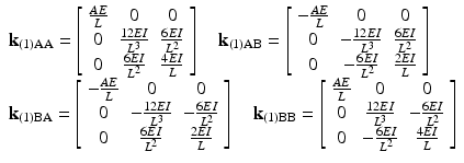 $$ \begin{array}{l}{\mathbf{k}}_{(1)\mathrm{AA}}=\left[\begin{array}{ccc}\hfill \frac{AE}{L}\hfill & \hfill 0\hfill & \hfill 0\hfill \\ {}\hfill 0\hfill & \hfill \frac{12EI}{L^3}\hfill & \hfill \frac{6EI}{L^2}\hfill \\ {}\hfill 0\hfill & \hfill \frac{6EI}{L^2}\hfill & \hfill \frac{4EI}{L}\hfill \end{array}\right]\kern1em {\mathbf{k}}_{(1)\mathrm{AB}}=\left[\begin{array}{ccc}\hfill -\frac{AE}{L}\hfill & \hfill 0\hfill & \hfill 0\hfill \\ {}\hfill 0\hfill & \hfill -\frac{12EI}{L^3}\hfill & \hfill \frac{6EI}{L^2}\hfill \\ {}\hfill 0\hfill & \hfill -\frac{6EI}{L^2}\hfill & \hfill \frac{2EI}{L}\hfill \end{array}\right]\\ {}{\mathbf{k}}_{(1)\mathrm{B}\mathrm{A}}=\left[\begin{array}{ccc}\hfill -\frac{AE}{L}\hfill & \hfill 0\hfill & \hfill 0\hfill \\ {}\hfill 0\hfill & \hfill -\frac{12EI}{L^3}\hfill & \hfill -\frac{6EI}{L^2}\hfill \\ {}\hfill 0\hfill & \hfill \frac{6EI}{L^2}\hfill & \hfill \frac{2EI}{L}\hfill \end{array}\right]\kern1em {\mathbf{k}}_{(1)\mathrm{B}\mathrm{B}}=\left[\begin{array}{ccc}\hfill \frac{AE}{L}\hfill & \hfill 0\hfill & \hfill 0\hfill \\ {}\hfill 0\hfill & \hfill \frac{12EI}{L^3}\hfill & \hfill -\frac{6EI}{L^2}\hfill \\ {}\hfill 0\hfill & \hfill -\frac{6EI}{L^2}\hfill & \hfill \frac{4EI}{L}\hfill \end{array}\right]\end{array} $$