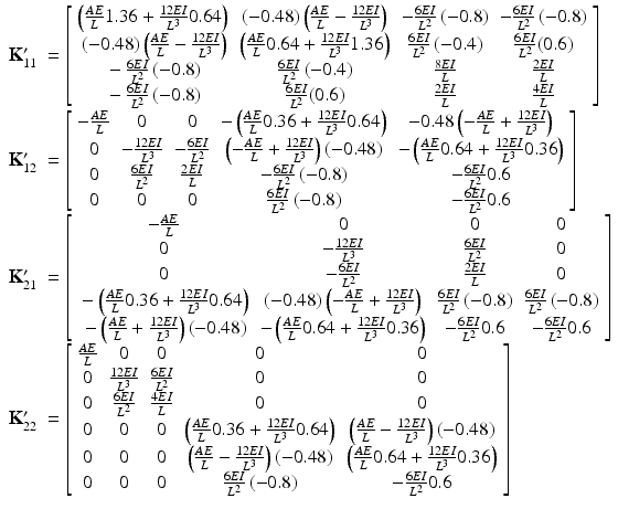 $$ \begin{array}{ll}{\mathbf{K}}_{11}^{\mathbf{\prime}}& =\left[\begin{array}{cccc}\hfill \left(\frac{AE}{L}1.36+\frac{12EI}{L^3}0.64\right)\hfill & \hfill \left(-0.48\right)\left(\frac{AE}{L}-\frac{12EI}{L^3}\right)\hfill & \hfill -\frac{6EI}{L^2}\left(-0.8\right)\hfill & \hfill -\frac{6EI}{L^2}\left(-0.8\right)\hfill \\ {}\hfill \left(-0.48\right)\left(\frac{AE}{L}-\frac{12EI}{L^3}\right)\hfill & \hfill \left(\frac{AE}{L}0.64+\frac{12EI}{L^3}1.36\right)\hfill & \hfill \frac{6EI}{L^2}\left(-0.4\right)\hfill & \hfill \frac{6EI}{L^2}(0.6)\hfill \\ {}\hfill -\frac{6EI}{L^2}\left(-0.8\right)\hfill & \hfill \frac{6EI}{L^2}\left(-0.4\right)\hfill & \hfill \frac{8EI}{L}\hfill & \hfill \frac{2EI}{L}\hfill \\ {}\hfill -\frac{6EI}{L^2}\left(-0.8\right)\hfill & \hfill \frac{6EI}{L^2}(0.6)\hfill & \hfill \frac{2EI}{L}\hfill & \hfill \frac{4EI}{L}\hfill \end{array}\right]\hfill \\ {}{\mathbf{K}}_{12}^{\mathbf{\prime}}& =\left[\begin{array}{ccccc}\hfill -\frac{AE}{L}\hfill & \hfill 0\hfill & \hfill 0\hfill & \hfill -\left(\frac{AE}{L}0.36+\frac{12EI}{L^3}0.64\right)\hfill & \hfill -0.48\left(-\frac{AE}{L}+\frac{12EI}{L^3}\right)\hfill \\ {}\hfill 0\hfill & \hfill -\frac{12EI}{L^3}\hfill & \hfill -\frac{6EI}{L^2}\hfill & \hfill \left(-\frac{AE}{L}+\frac{12EI}{L^3}\right)\left(-0.48\right)\hfill & \hfill -\left(\frac{AE}{L}0.64+\frac{12EI}{L^3}0.36\right)\hfill \\ {}\hfill 0\hfill & \hfill \frac{6EI}{L^2}\hfill & \hfill \frac{2EI}{L}\hfill & \hfill -\frac{6EI}{L^2}\left(-0.8\right)\hfill & \hfill -\frac{6EI}{L^2}0.6\hfill \\ {}\hfill 0\hfill & \hfill 0\hfill & \hfill 0\hfill & \hfill \frac{6EI}{L^2}\left(-0.8\right)\hfill & \hfill -\frac{6EI}{L^2}0.6\hfill \end{array}\right]\hfill \\ {}{\mathbf{K}}_{21}^{\mathbf{\prime}}& =\left[\begin{array}{cccc}\hfill -\frac{AE}{L}\hfill & \hfill 0\hfill & \hfill 0\hfill & \hfill 0\hfill \\ {}\hfill 0\hfill & \hfill -\frac{12EI}{L^3}\hfill & \hfill \frac{6EI}{L^2}\hfill & \hfill 0\hfill \\ {}\hfill 0\hfill & \hfill -\frac{6EI}{L^2}\hfill & \hfill \frac{2EI}{L}\hfill & \hfill 0\hfill \\ {}\hfill -\left(\frac{AE}{L}0.36+\frac{12EI}{L^3}0.64\right)\hfill & \hfill \left(-0.48\right)\left(-\frac{AE}{L}+\frac{12EI}{L^3}\right)\hfill & \hfill \frac{6EI}{L^2}\left(-0.8\right)\hfill & \hfill \frac{6EI}{L^2}\left(-0.8\right)\hfill \\ {}\hfill -\left(\frac{AE}{L}+\frac{12EI}{L^3}\right)\left(-0.48\right)\hfill & \hfill -\left(\frac{AE}{L}0.64+\frac{12EI}{L^3}0.36\right)\hfill & \hfill -\frac{6EI}{L^2}0.6\hfill & \hfill -\frac{6EI}{L^2}0.6\hfill \end{array}\right]\hfill \\ {}{\mathbf{K}}_{22}^{\mathbf{\prime}}& =\left[\begin{array}{ccccc}\hfill \frac{AE}{L}\hfill & \hfill 0\hfill & \hfill 0\hfill & \hfill 0\hfill & \hfill 0\hfill \\ {}\hfill 0\hfill & \hfill \frac{12EI}{L^3}\hfill & \hfill \frac{6EI}{L^2}\hfill & \hfill 0\hfill & \hfill 0\hfill \\ {}\hfill 0\hfill & \hfill \frac{6EI}{L^2}\hfill & \hfill \frac{4EI}{L}\hfill & \hfill 0\hfill & \hfill 0\hfill \\ {}\hfill 0\hfill & \hfill 0\hfill & \hfill 0\hfill & \hfill \left(\frac{AE}{L}0.36+\frac{12EI}{L^3}0.64\right)\hfill & \hfill \left(\frac{AE}{L}-\frac{12EI}{L^3}\right)\left(-0.48\right)\hfill \\ {}\hfill 0\hfill & \hfill 0\hfill & \hfill 0\hfill & \hfill \left(\frac{AE}{L}-\frac{12EI}{L^3}\right)\left(-0.48\right)\hfill & \hfill \left(\frac{AE}{L}0.64+\frac{12EI}{L^3}0.36\right)\hfill \\ {}\hfill 0\hfill & \hfill 0\hfill & \hfill 0\hfill & \hfill \frac{6EI}{L^2}\left(-0.8\right)\hfill & \hfill -\frac{6EI}{L^2}0.6\hfill \end{array}\right]\hfill \end{array} $$