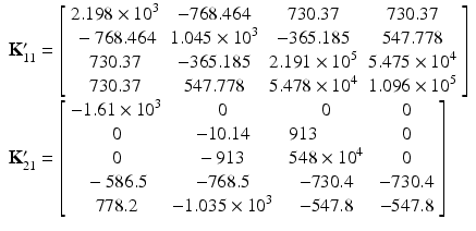 $$ \begin{array}{l}{\mathbf{K}}_{11}^{\mathbf{\prime}}=\left[\begin{array}{cccc}\hfill 2.198\times {10}^3\hfill & \hfill -768.464\hfill & \hfill 730.37\hfill & \hfill 730.37\hfill \\ {}\hfill -768.464\hfill & \hfill 1.045\times {10}^3\hfill & \hfill -365.185\hfill & \hfill 547.778\hfill \\ {}\hfill 730.37\hfill & \hfill -365.185\hfill & \hfill 2.191\times {10}^5\hfill & \hfill 5.475\times {10}^4\hfill \\ {}\hfill 730.37\hfill & \hfill 547.778\hfill & \hfill 5.478\times {10}^4\hfill & \hfill 1.096\times {10}^5\hfill \end{array}\right]\\ {}{\mathbf{K}}_{21}^{\mathbf{\prime}}=\left[\begin{array}{cccc}\hfill -1.61\times {10}^3\hfill & \hfill 0\hfill & \hfill 0\hfill & \hfill 0\hfill \\ {}\hfill \begin{array}{l}0\\ {}0\end{array}\hfill & \hfill \begin{array}{l}-10.14\\ {}-913\end{array}\hfill & \hfill \begin{array}{l}913\\ {}548\times {10}^4\end{array}\hfill & \hfill \begin{array}{l}0\\ {}0\end{array}\hfill \\ {}\hfill -586.5\hfill & \hfill -768.5\hfill & \hfill -730.4\hfill & \hfill -730.4\hfill \\ {}\hfill 778.2\hfill & \hfill -1.035\times {10}^3\hfill & \hfill -547.8\hfill & \hfill -547.8\hfill \end{array}\right]\end{array} $$