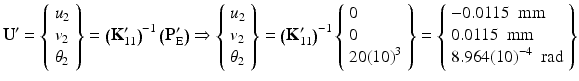 $$ {\mathbf{U}}^{\mathbf{\prime}}=\left\{\begin{array}{l}{u}_2\\ {}{v}_2\\ {}{\theta}_2\end{array}\right\}={\left({\mathbf{K}}_{11}^{\mathbf{\prime}}\right)}^{-1}\left({\mathbf{P}}_{\mathrm{E}}^{\mathbf{\prime}}\right)\Rightarrow \left\{\begin{array}{l}{u}_2\\ {}{v}_2\\ {}{\theta}_2\end{array}\right\}={\left({\mathbf{K}}_{11}^{\mathbf{\prime}}\right)}^{-1}\left\{\begin{array}{l}0\\ {}0\\ {}20{(10)}^3\end{array}\right\}=\left\{\begin{array}{l}-0.0115\kern0.5em \mathrm{mm}\\ {}0.0115\kern0.5em \mathrm{mm}\\ {}8.964{(10)}^{-4}\kern0.5em \mathrm{rad}\end{array}\right\} $$