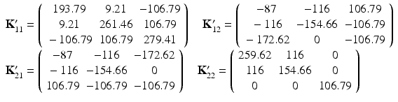 $$ \begin{array}{l}{\mathbf{K}}_{11}^{\mathbf{\prime}}=\left(\begin{array}{ccc}\hfill 193.79\hfill & \hfill 9.21\hfill & \hfill -106.79\hfill \\ {}\hfill 9.21\hfill & \hfill 261.46\hfill & \hfill 106.79\hfill \\ {}\hfill -106.79\hfill & \hfill 106.79\hfill & \hfill 279.41\hfill \end{array}\right)\kern1em {\mathbf{K}}_{12}^{\mathbf{\prime}}=\left(\begin{array}{ccc}\hfill -87\hfill & \hfill -116\hfill & \hfill 106.79\hfill \\ {}\hfill -116\hfill & \hfill -154.66\hfill & \hfill -106.79\hfill \\ {}\hfill -172.62\hfill & \hfill 0\hfill & \hfill -106.79\hfill \end{array}\right)\hfill \\ {}{\mathbf{K}}_{21}^{\mathbf{\prime}}=\left(\begin{array}{ccc}\hfill -87\hfill & \hfill -116\hfill & \hfill -172.62\hfill \\ {}\hfill -116\hfill & \hfill -154.66\hfill & \hfill 0\hfill \\ {}\hfill 106.79\hfill & \hfill -106.79\hfill & \hfill -106.79\hfill \end{array}\right)\kern1em {\mathbf{K}}_{22}^{\mathbf{\prime}}=\left(\begin{array}{ccc}\hfill 259.62\hfill & \hfill 116\hfill & \hfill 0\hfill \\ {}\hfill 116\hfill & \hfill 154.66\hfill & \hfill 0\hfill \\ {}\hfill 0\hfill & \hfill 0\hfill & \hfill 106.79\hfill \end{array}\right)\hfill \end{array} $$