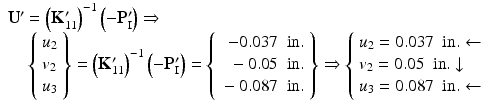 $$ \begin{array}{l}{\mathbf{U}}^{\mathbf{\prime}}={\left({\mathbf{K}}_{11}^{\mathbf{\prime}}\right)}^{-1}\left(-{\mathbf{P}}_{\mathrm{I}}^{\mathbf{\prime}}\right)\Rightarrow \\ {}\kern1em \left\{\begin{array}{l}{u}_2\\ {}{v}_2\\ {}{u}_3\end{array}\right\}={\left({\mathbf{K}}_{11}^{\mathbf{\prime}}\right)}^{-1}\left(-{\mathbf{P}}_{\mathrm{I}}^{\mathbf{\prime}}\right)=\left\{\begin{array}{r}-0.037\kern0.5em \mathrm{in}.\\ {}-0.05\kern0.5em \mathrm{in}.\\ {}-0.087\kern0.5em \mathrm{in}.\end{array}\right\}\Rightarrow \left\{\begin{array}{l}{u}_2=0.037\kern0.5em \mathrm{in}.\leftarrow \\ {} {v}_2=0.05\kern0.5em \mathrm{in}.\downarrow \\ {}{u}_3=0.087\kern0.5em \mathrm{in}.\leftarrow \end{array}\right.\end{array} $$