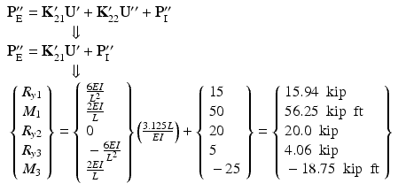 $$ \begin{array}{l}{\mathbf{P}}_{\mathrm{E}}^{\mathbf{{\prime\prime}}}={\mathbf{K}}_{21}^{\mathbf{\prime}}{\mathbf{U}}^{\mathbf{\prime}}+{\mathbf{K}}_{22}^{\mathbf{\prime}}{\mathbf{U}}^{\mathbf{{\prime\prime}}}+{\mathbf{P}}_{\mathrm{I}}^{\mathbf{{\prime\prime}}}\\ {}\kern4em \Downarrow \\ {}{\mathbf{P}}_{\mathrm{E}}^{\mathbf{{\prime\prime}}}={\mathbf{K}}_{21}^{\mathbf{\prime}}{\mathbf{U}}^{\mathbf{\prime}}+{\mathbf{P}}_{\mathrm{I}}^{\mathbf{{\prime\prime}}}\\ {}\kern4em \Downarrow \\ {}\left\{\begin{array}{l}{R}_{y1}\\ {}{M}_1\\ {}{R}_{y2}\\ {}{R}_{y3}\\ {}{M}_3\end{array}\right\}=\left\{\begin{array}{l}\frac{6EI}{L^2}\\ {}\frac{2EI}{L}\\ {}0\\ {}-\frac{6EI}{L^2}\\ {}\frac{2EI}{L}\end{array}\right\}\left(\frac{3.125L}{EI}\right)+\left\{\begin{array}{l}15\\ {}50\\ {}20\\ {}5\\ {}-25\end{array}\right\}=\left\{\begin{array}{l}15.94\kern0.5em \mathrm{kip}\\ {}56.25\kern0.5em \mathrm{kip}\kern0.5em \mathrm{ft}\\ {}20.0\kern0.5em \mathrm{kip}\\ {}4.06\kern0.5em \mathrm{kip}\\ {}-18.75\kern0.5em \mathrm{kip}\kern0.5em \mathrm{ft}\end{array}\right\}\end{array} $$