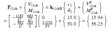 $$ \begin{array}{c} {\mathbf{P}}_{(1)\mathrm{A}}=\left\{\begin{array}{l}{V}_{(1)\mathrm{A}}\\ {}{M}_{(1)\mathrm{A}}\end{array}\right\}={\mathbf{k}}_{(1)\mathrm{A}\mathrm{B}}\left\{\begin{array}{l}{v}_2\\ {}{\theta}_2\end{array}\right\}+\left\{\begin{array}{l}{V}_{(1)\mathrm{A}}^{\mathrm{F}}\\ {}{M}_{(1)\mathrm{A}}^{\mathrm{F}}\end{array}\right\}\\ {}=\left[\begin{array}{cc}\hfill -\frac{12EI}{L^3}\hfill & \hfill \frac{6EI}{L^2}\hfill \\ {}\hfill -\frac{6EI}{L^2}\hfill & \hfill \frac{2EI}{L}\hfill \end{array}\right]\left\{\begin{array}{r}0\hfill \\ {}\frac{3.125L}{EI}\end{array}\right\}+\left\{\begin{array}{l}15.0\\ {}50.0\end{array}\right\}=\left\{\begin{array}{l}15.94\\ {}56.25\end{array}\right\}\end{array} $$