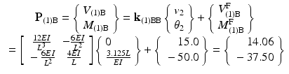 $$ \begin{array}{c}{\mathbf{P}}_{(1)\mathrm{B}}=\left\{\begin{array}{l}{V}_{(1)\mathrm{B}}\\ {}{M}_{(1)\mathrm{B}}\end{array}\right\}={\mathbf{k}}_{(1)\mathrm{B}\mathrm{B}}\left\{\begin{array}{l}{v}_2\\ {}{\theta}_2\end{array}\right\}+\left\{\begin{array}{l}{V}_{(1)\mathrm{B}}^{\mathrm{F}}\\ {}{M}_{(1)\mathrm{B}}^{\mathrm{F}}\end{array}\right\}\\ {}=\left[\begin{array}{cc}\hfill \frac{12EI}{L^3}\hfill & \hfill -\frac{6EI}{L^2}\hfill \\ {}\hfill -\frac{6EI}{L^2}\hfill & \hfill \frac{4EI}{L}\hfill \end{array}\right]\left\{\begin{array}{r}0\hfill \\ {}\frac{3.125L}{EI}\end{array}\right\}+\left\{\begin{array}{r}15.0\\ {}-50.0\end{array}\right\}=\left\{\begin{array}{r}14.06\\ {}-37.50\end{array}\right\}\end{array} $$