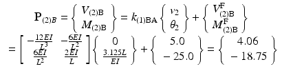 $$ \begin{array}{c}{\mathbf{P}}_{(2)B}=\left\{\begin{array}{l}{V}_{(2)\mathrm{B}}\\ {}{M}_{(2)\mathrm{B}}\end{array}\right\}={k}_{(1)\mathrm{B}\mathrm{A}}\left\{\begin{array}{l}{v}_2\\ {}{\theta}_2\end{array}\right\}+\left\{\begin{array}{l}{V}_{(2)\mathrm{B}}^{\mathrm{F}}\\ {}{M}_{(2)\mathrm{B}}^{\mathrm{F}}\end{array}\right\}\\ {}=\left[\begin{array}{cc}\hfill -\frac{12EI}{L^3}\hfill & \hfill -\frac{6EI}{L^2}\hfill \\ {}\hfill \frac{6EI}{L^2}\hfill & \hfill \frac{2EI}{L}\hfill \end{array}\right]\left\{\begin{array}{c}0\\ {}\frac{3.125L}{EI}\end{array}\right\}+\left\{\begin{array}{c}5.0\\ {}-25.0\end{array}\right\}=\left\{\begin{array}{c}4.06\\ {}-18.75\end{array}\right\}\end{array} $$