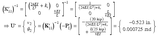 $$ \begin{array}{l}{\left({\mathrm{K}}_{11}^{\prime}\right)}^{-1}={\left[\begin{array}{cc}\hfill \left(\frac{24EI}{L^3}+{k}_v\right)\hfill & \hfill 0\hfill \\ {}\hfill 0\hfill & \hfill \frac{8EI}{L}\hfill \end{array}\right]}^{-1}=\left[\begin{array}{cc}\hfill \frac{1}{\left(24EI/{L}^3\right)+{k}_v}\hfill & \hfill 0\hfill \\ {}\hfill 0\hfill & \hfill \frac{L}{8EI}\hfill \end{array}\right]\\ {}\Rightarrow \mathbf{U}\mathit{\hbox{'}}=\left\{\begin{array}{c}\hfill {v}_2\hfill \\ {}\hfill {\theta}_2\hfill \end{array}\right\}={\left({\mathbf{K}}_{11}^{\mathbf{\prime}}\right)}^{-1}\left(-{\mathbf{P}}_{\mathrm{I}}^{\mathbf{\prime}}\right)=\left[\begin{array}{c}\hfill -\frac{\left(20\ \mathrm{kip}\right)}{\left(24EI/{L}^3\right)+{k}_v}\hfill \\ {}\hfill +\frac{L\left(25\ \mathrm{kip}\right)}{8EI}\hfill \end{array}\right]=\left\{\begin{array}{r}\hfill -0.523\;\mathrm{in}.\\ {}\hfill 0.000725\;\mathrm{rad}\end{array}\right\}\hfill \end{array} $$