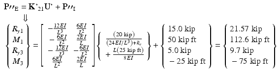 $$ \begin{array}{l}\mathbf{P}{\mathit{{\prime\prime}}}_{\mathrm{E}}=\mathbf{K}{\mathit{\hbox{'}}}_{21}\mathbf{U}\mathit{\hbox{'}}+\mathbf{P}{\mathit{{\prime\prime}}}_{\mathrm{I}}\\ {}\kern2em \Downarrow \\ {}\left\{\begin{array}{c}\hfill {R}_{y1}\hfill \\ {}\hfill {M}_1\hfill \\ {}\hfill {R}_{y3}\hfill \\ {}\hfill {M}_3\hfill \end{array}\right\}=\left[\begin{array}{cc}\hfill -\frac{12EI}{L^3}\hfill & \hfill \frac{6EI}{L^2}\hfill \\ {}\hfill -\frac{6EI}{L^2}\hfill & \hfill \frac{2EI}{L}\hfill \\ {}\hfill -\frac{12EI}{L^3}\hfill & \hfill -\frac{6EI}{L^2}\hfill \\ {}\hfill \frac{6EI}{L^2}\hfill & \hfill \frac{2EI}{L}\hfill \end{array}\right]\left\{\begin{array}{c}\hfill \frac{\left(20\ \mathrm{kip}\right)}{\left(24EI/{L}^3\right)+{k}_v}\hfill \\ {}\hfill +\frac{L\left(25\ \mathrm{kip}\ \mathrm{ft}\right)}{8EI}\hfill \end{array}\right\}+\left\{\begin{array}{l}15.0\ \mathrm{kip}\\ {}50\ \mathrm{kip}\ \mathrm{ft}\\ {}5.0\ \mathrm{kip}\\ {}-25\ \mathrm{kip}\ \mathrm{ft}\end{array}\right\}=\left\{\begin{array}{l}21.57\;\mathrm{kip}\\ {}112.6\;\mathrm{kip}\;\mathrm{ft}\\ {}9.7\;\mathrm{kip}\\ {}-75\;\mathrm{kip}\;\mathrm{ft}\end{array}\right\}\end{array} $$