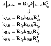 $$ \begin{array}{l}\mathbf{k}\left|{}_{\mathrm{global}}={\mathbf{R}}_{\ell g}\boldsymbol{k}\right|{}_{\mathrm{local}}{\mathbf{R}}_{lg}^{\mathrm{T}}\\ {}\kern4.5em \Downarrow \\ {}{\mathbf{k}}_{\mathrm{AA}}={\mathbf{R}}_{\ell g}{\mathbf{k}}_{l\mathrm{AA}}{\mathbf{R}}_{lg}^{\mathrm{T}}\\ {}{\mathbf{k}}_{\mathrm{AB}}={\mathbf{R}}_{\ell g}{\mathbf{k}}_{l\mathrm{AB}}{\mathbf{R}}_{lg}^{\mathrm{T}}\\ {}{\mathbf{k}}_{\mathrm{BA}}={\mathbf{R}}_{\ell g}{\mathbf{k}}_{l\mathrm{B}\mathrm{A}}{\mathbf{R}}_{lg}^{\mathrm{T}}\\ {}{\mathbf{k}}_{\mathrm{BB}}={\mathbf{R}}_{\ell g}{\mathbf{k}}_{l\mathrm{B}\mathrm{B}}{\mathbf{R}}_{lg}^{\mathrm{T}}\end{array} $$