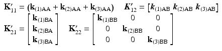 $$ \begin{array}{l}{\mathbf{K}}_{11}^{\mathbf{\prime}}=\left({\mathbf{k}}_{(1)\mathrm{AA}}+{\mathbf{k}}_{(2)\mathrm{AA}}+{\mathbf{k}}_{(3)\mathrm{AA}}\right)\kern1em {\boldsymbol{K}}_{12}^{\boldsymbol{\prime}}=\left[{\boldsymbol{k}}_{(1)\mathrm{AB}}\kern0.24em {\boldsymbol{k}}_{(2)\mathrm{AB}}\kern0.24em {\boldsymbol{k}}_{(3)\mathrm{AB}}\right]\\ {}{\mathbf{K}}_{21}^{\mathbf{\prime}}=\left[\begin{array}{c}\hfill {\mathbf{k}}_{(1)\mathrm{B}\mathrm{A}}\hfill \\ {}\hfill {\mathbf{k}}_{(2)\mathrm{B}\mathrm{A}}\hfill \\ {}\hfill {\mathbf{k}}_{(3)\mathrm{B}\mathrm{A}}\hfill \end{array}\right]\kern1em {\mathbf{K}}_{22}^{\mathbf{\prime}}=\left[\begin{array}{ccc}\hfill {\mathbf{k}}_{(1)\mathrm{B}\mathrm{B}}\hfill & \hfill 0\hfill & \hfill 0\hfill \\ {}\hfill 0\hfill & \hfill {\mathbf{k}}_{(2)\mathrm{B}\mathrm{B}}\hfill & \hfill 0\hfill \\ {}\hfill 0\hfill & \hfill 0\hfill & \hfill {\mathbf{k}}_{(3)\mathrm{B}\mathrm{B}}\hfill \end{array}\right]\end{array} $$