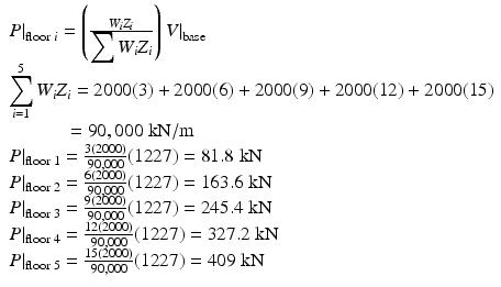 $$ \begin{array}{l}{\left.P\right|}_{\mathrm{floor}\;i}=\left(\frac{W_i{Z}_i}{{\displaystyle \sum {W}_i{Z}_i}}\right){\left.V\right|}_{\mathrm{base}}\\ {}{\displaystyle \sum_{i=1}^5{W}_i{Z}_i=2000(3)+2000(6)+2000(9)+2000(12)+2000(15)}\\ {}\kern3em =90,000\;\mathrm{k}\mathrm{N}/\mathrm{m}\\ {}{\left.P\right|}_{\mathrm{floor}\;1}=\frac{3(2000)}{90,000}(1227)=81.8\;\mathrm{k}\mathrm{N}\\ {}{\left.P\right|}_{\mathrm{floor}\;2}=\frac{6(2000)}{90,000}(1227)=163.6\;\mathrm{k}\mathrm{N}\\ {}{\left.P\right|}_{\mathrm{floor}\;3}=\frac{9(2000)}{90,000}(1227)=245.4\;\mathrm{k}\mathrm{N}\\ {}{\left.P\right|}_{\mathrm{floor}\;4}=\frac{12(2000)}{90,000}(1227)=327.2\;\mathrm{k}\mathrm{N}\\ {}{\left.P\right|}_{\mathrm{floor}\;5}=\frac{15(2000)}{90,000}(1227)=409\;\mathrm{k}\mathrm{N}\end{array} $$