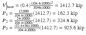 $$ \begin{array}{l}V\Big|{}_{\mathrm{base}}=(0.4)\frac{{\left(104.4(1000)\right)}^2}{3086(1000)}=1412.7\;\mathrm{kip}\\ {}{P}_1=\frac{12,000}{104.4(1000)}(1412.7)=162.3\;\mathrm{kip}\\ {}{P}_2=\frac{24(1000)}{104.4(1000)}(1412.7)=324.8\;\mathrm{kip}\\ {}{P}_3=\frac{\left(32.4+36\right)(1000)}{104.4(1000)}(1412.7)=925.6\;\mathrm{kip}\end{array} $$