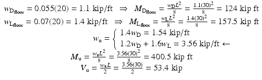 
$$ \begin{array}{c}{w}_{{\mathrm{D}}_{\mathrm{floor}}}=0.055(20)=1.1\;\mathrm{kip}/\mathrm{ft}\kern0.48em \Rightarrow \kern0.48em {M}_{{\mathrm{D}}_{\mathrm{floor}}}=\frac{w_{\mathrm{D}}{L}^2}{8}=\frac{1.1{(30)}^2}{8}=124\;\mathrm{kip}\;\mathrm{ft}\\ {}{w}_{{\mathrm{L}}_{\mathrm{floor}}}=0.07(20)=1.4\;\mathrm{kip}/\mathrm{ft}\kern0.48em \Rightarrow \kern0.48em {M}_{{\mathrm{L}}_{\mathrm{floor}}}=\frac{w_{\mathrm{L}}{L}^2}{8}=\frac{1.4{(30)}^2}{8}=157.5\;\mathrm{kip}\;\mathrm{ft}\\ {}\kern7.3em {w}_{\mathrm{u}}=\left\{\begin{array}{l}1.4{w}_{\mathrm{D}}=1.54\;\mathrm{kip}/\mathrm{ft}\\ {}1.2{w}_{\mathrm{D}}+1.6{w}_{\mathrm{L}}=3.56\;\mathrm{kip}/\mathrm{ft}\leftarrow \end{array}\right.\\ {}{M}_{\mathrm{u}}=\frac{w_{\mathrm{u}}{L}^2}{8}=\frac{3.56{(30)}^2}{8}=400.5\;\mathrm{kip}\;\mathrm{ft}\\ {}{V}_{\mathrm{u}}=\frac{w_{\mathrm{u}}L}{2}=\frac{3.56(30)}{2}=53.4\;\mathrm{kip}\end{array} $$
