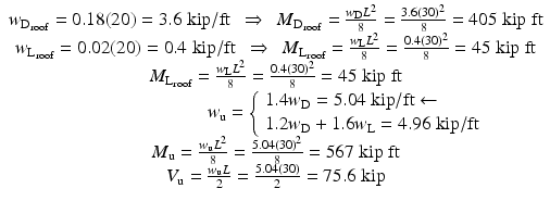 
$$ \begin{array}{c}{w}_{{\mathrm{D}}_{\mathrm{roof}}}=0.18(20)=3.6\;\mathrm{kip}/\mathrm{ft}\kern0.48em \Rightarrow \kern0.48em {M}_{{\mathrm{D}}_{\mathrm{roof}}}=\frac{w_{\mathrm{D}}{L}^2}{8}=\frac{3.6{(30)}^2}{8}=405\;\mathrm{kip}\;\mathrm{ft}\\ {}{w}_{{\mathrm{L}}_{\mathrm{roof}}}=0.02(20)=0.4\;\mathrm{kip}/\mathrm{ft}\kern0.48em \Rightarrow \kern0.48em {M}_{{\mathrm{L}}_{\mathrm{roof}}}=\frac{w_{\mathrm{L}}{L}^2}{8}=\frac{0.4{(30)}^2}{8}=45\;\mathrm{kip}\;\mathrm{ft}\\ {}{M}_{{\mathrm{L}}_{\mathrm{roof}}}=\frac{w_{\mathrm{L}}{L}^2}{8}=\frac{0.4{(30)}^2}{8}=45\;\mathrm{kip}\;\mathrm{ft}\\ {}\kern7.6em {w}_{\mathrm{u}}=\left\{\begin{array}{l}1.4{w}_{\mathrm{D}}=5.04\;\mathrm{kip}/\mathrm{ft}\leftarrow \\ {}1.2{w}_{\mathrm{D}}+1.6{w}_{\mathrm{L}}=4.96\;\mathrm{kip}/\mathrm{ft}\end{array}\right.\\ {}{M}_{\mathrm{u}}=\frac{w_{\mathrm{u}}{L}^2}{8}=\frac{5.04{(30)}^2}{8}=567\;\mathrm{kip}\;\mathrm{ft}\\ {}{V}_{\mathrm{u}}=\frac{w_{\mathrm{u}}L}{2}=\frac{5.04(30)}{2}=75.6\;\mathrm{kip}\end{array} $$
