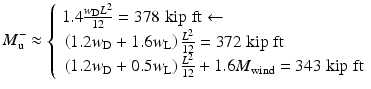 
$$ {M}_{\mathrm{u}}^{-}\approx \left\{\begin{array}{l}1.4\frac{w_{\mathrm{D}}{L}^2}{12}=378\;\mathrm{kip}\;\mathrm{ft}\leftarrow \\ {}\left(1.2{w}_{\mathrm{D}}+1.6{w}_{\mathrm{L}}\right)\frac{L^2}{12}=372\;\mathrm{kip}\;\mathrm{ft}\\ {}\left(1.2{w}_{\mathrm{D}}+0.5{w}_{\mathrm{L}}\right)\frac{L^2}{12}+1.6{M}_{\mathrm{wind}}=343\;\mathrm{kip}\;\mathrm{ft}\end{array}\right. $$
