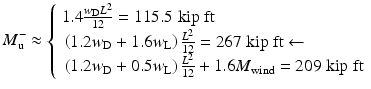 
$$ {M}_{\mathrm{u}}^{-}\approx \left\{\begin{array}{l}1.4\frac{w_{\mathrm{D}}{L}^2}{12}=115.5\;\mathrm{kip}\;\mathrm{ft}\\ {}\left(1.2{w}_{\mathrm{D}}+1.6{w}_{\mathrm{L}}\right)\frac{L^2}{12}=267\;\mathrm{kip}\;\mathrm{ft}\leftarrow \\ {}\left(1.2{w}_{\mathrm{D}}+0.5{w}_{\mathrm{L}}\right)\frac{L^2}{12}+1.6{M}_{\mathrm{wind}}=209\;\mathrm{kip}\;\mathrm{ft}\end{array}\right. $$
