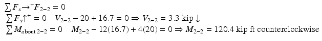 
$$ \begin{array}{l}\sum {F}_x{\to}^{+}{F}_{2-2}=0\\ {}\sum {F}_y{\uparrow}^{+}=0\kern1em {V}_{2-2}-20+16.7=0\Rightarrow {V}_{2-2}=3.3\;\mathrm{kip}\downarrow \hfill \\ {}\sum {M}_{\mathrm{about}\;2-2}=0\kern1em {M}_{2-2}-12(16.7)+4(20)=0\Rightarrow {M}_{2-2}=120.4\ \mathrm{kip}\ \mathrm{ft}\ \mathrm{counterclockwise}\hfill \end{array} $$
