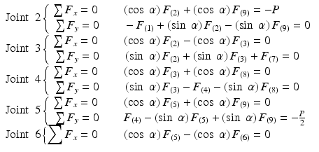 
$$ \begin{array}{l}\mathrm{Joint}\kern0.5em 2\left\{\begin{array}{l}\sum {F}_x=0\kern2em \left( \cos\;\alpha \right){F}_{(2)}+\left( \cos\;\alpha \right){F}_{(9)}=-P\\ {}\sum {F}_y=0\kern2em -{F}_{(1)}+\left( \sin\;\alpha \right){F}_{(2)}-\left( \sin\;\alpha \right){F}_{(9)}=0\end{array}\right.\\ {}\mathrm{Joint}\kern0.5em 3\left\{\begin{array}{l}\sum {F}_x=0\kern2em \left( \cos\;\alpha \right){F}_{(2)}-\left( \cos\;\alpha \right){F}_{(3)}=0\\ {}\sum {F}_y=0\kern2em \left( \sin\;\alpha \right){F}_{(2)}+\left( \sin\;\alpha \right){F}_{(3)}+{F}_{(7)}=0\end{array}\right.\\ {}\mathrm{Joint}\kern0.5em 4\left\{\begin{array}{l}\sum {F}_x=0\kern2em \left( \cos\;\alpha \right){F}_{(3)}+\left( \cos\;\alpha \right){F}_{(8)}=0\\ {}\sum {F}_y=0\kern2em \left( \sin\;\alpha \right){F}_{(3)}-{F}_{(4)}-\left( \sin\;\alpha \right){F}_{(8)}=0\end{array}\right.\\ {}\mathrm{Joint}\kern0.5em 5\left\{\begin{array}{l}\sum {F}_x=0\kern2em \left( \cos\;\alpha \right){F}_{(5)}+\left( \cos\;\alpha \right){F}_{(9)}=0\\ {}\sum {F}_y=0\kern2em {F}_{(4)}-\left( \sin\;\alpha \right){F}_{(5)}+\left( \sin\;\alpha \right){F}_{(9)}=-\frac{P}{2}\end{array}\right.\\ {}\mathrm{Joint}\kern0.5em 6\left\{{\displaystyle \sum {F}_x=0\kern2em \left( \cos\;\alpha \right){F}_{(5)}-\left( \cos\;\alpha \right){F}_{(6)}=0}\right.\end{array} $$
