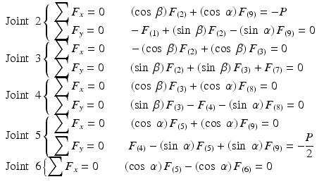 
$$ \begin{array}{l}\mathrm{Joint}\kern0.5em 2\left\{\begin{array}{l}{\displaystyle \sum {F}_x=0\kern2em \left( \cos\;\beta \right){F}_{(2)}+\left( \cos\;\alpha \right){F}_{(9)}=-P}\\ {}{\displaystyle \sum {F}_y=0\kern2em -{F}_{(1)}+\left( \sin\;\beta \right){F}_{(2)}-\left( \sin\;\alpha \right){F}_{(9)}=0}\end{array}\right.\\ {}\mathrm{Joint}\kern0.5em 3\left\{\begin{array}{l}{\displaystyle \sum {F}_x=0\kern2em -\left( \cos\;\beta \right){F}_{(2)}+\left( \cos\;\beta \right){F}_{(3)}=0}\\ {}{\displaystyle \sum {F}_y=0\kern2em \left( \sin\;\beta \right){F}_{(2)}+\left( \sin\;\beta \right){F}_{(3)}+{F}_{(7)}=0}\end{array}\right.\\ {}\mathrm{Joint}\kern0.5em 4\left\{\begin{array}{l}{\displaystyle \sum {F}_x=0\kern2em \left( \cos\;\beta \right){F}_{(3)}+\left( \cos\;\alpha \right){F}_{(8)}=0}\\ {}{\displaystyle \sum {F}_y=0\kern2em \left( \sin\;\beta \right){F}_{(3)}-{F}_{(4)}-\left( \sin\;\alpha \right){F}_{(8)}=0}\end{array}\right.\\ {}\mathrm{Joint}\kern0.5em 5\left\{\begin{array}{l}{\displaystyle \sum {F}_x=0\kern2em \left( \cos\;\alpha \right){F}_{(5)}+\left( \cos\;\alpha \right){F}_{(9)}=0}\\ {}{\displaystyle \sum {F}_y=0\kern2em {F}_{(4)}-\left( \sin\;\alpha \right){F}_{(5)}+\left( \sin\;\alpha \right){F}_{(9)}=-\frac{P}{2}}\end{array}\right.\\ {}\mathrm{Joint}\kern0.5em 6\left\{{\displaystyle \sum {F}_x=0\kern2em \left( \cos\;\alpha \right){F}_{(5)}-\left( \cos\;\alpha \right){F}_{(6)}=0}\right.\end{array} $$
