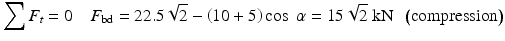 
$$ {\displaystyle \sum {F}_t=0\kern1em {F}_{\mathrm{bd}}=22.5\sqrt{2}-\left(10+5\right) \cos\;\alpha =15\sqrt{2}\;\mathrm{k}\mathrm{N}}\kern0.5em \left(\mathrm{compression}\right) $$
