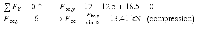 
$$ \begin{array}{ll}\sum {F}_Y=0\uparrow +\hfill & -{F}_{\mathrm{be},y}-12-12.5+18.5=0\hfill \\ {}{F}_{\mathrm{be},y}=-6\hfill & \Rightarrow {F}_{\mathrm{be}}=\frac{F_{\mathrm{be},y}}{ \sin\;\alpha }=13.41\;\mathrm{k}\mathrm{N}\kern0.5em \left(\mathrm{compression}\right)\hfill \end{array} $$
