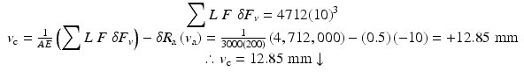 
$$ \begin{array}{c}{\displaystyle \sum L\;F\;\delta {F}_v}=4712{(10)}^3\\ {}{v}_{\mathrm{c}}=\frac{1}{AE}\left({\displaystyle \sum L\;F\;\delta {F}_v}\right)-\delta {R}_{\mathrm{a}}\left({v}_{\mathrm{a}}\right)=\frac{1}{3000(200)}\left(4,712,000\right)-(0.5)\left(-10\right)=+12.85\;\mathrm{mm}\\ {}\therefore {v}_{\mathrm{c}}=12.85\;\mathrm{mm}\downarrow \end{array} $$
