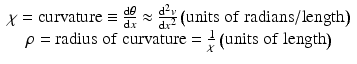 
$$ \begin{array}{c}\chi =\mathrm{curvature}\equiv \frac{\mathrm{d}\theta }{\mathrm{d}x}\approx \frac{{\mathrm{d}}^2v}{\mathrm{d}{x}^2}\left(\mathrm{units}\;\mathrm{of}\;\mathrm{radians}/\mathrm{length}\right)\\ {}\rho =\mathrm{radius}\;\mathrm{of}\;\mathrm{curvature}=\frac{1}{\chi}\left(\mathrm{units}\;\mathrm{of}\;\mathrm{length}\right)\end{array} $$
