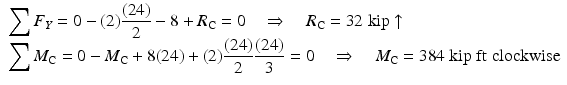 
$$ \begin{array}{l}{\displaystyle \sum {F}_Y=0-(2)\frac{(24)}{2}-8+{R}_{\mathrm{C}}=0\kern1em \Rightarrow \kern1em {R}_{\mathrm{C}}=32\;\mathrm{kip}\uparrow}\\ {}{\displaystyle \sum {M}_{\mathrm{C}}=0-{M}_{\mathrm{C}}+8(24)+(2)\frac{(24)}{2}\frac{(24)}{3}=0\kern1em \Rightarrow \kern1em {M}_{\mathrm{C}}=384\;\mathrm{kip}\;\mathrm{ft}\;\mathrm{clockwise}}\end{array} $$
