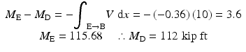 
$$ \begin{array}{c}{M}_{\mathrm{E}}-{M}_{\mathrm{D}}=-{\displaystyle {\int}_{\mathrm{E}\to \mathrm{B}}V\;\mathrm{d}x=-\left(-0.36\right)(10)=3.6}\\ {}{M}_{\mathrm{E}}=115.68\kern1em \therefore {M}_{\mathrm{D}}=112\;\mathrm{kip}\;\mathrm{ft}\end{array} $$
