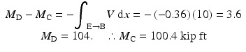 
$$ \begin{array}{c}{M}_{\mathrm{D}}-{M}_{\mathrm{C}}=-{\displaystyle {\int}_{\mathrm{E}\to \mathrm{B}}V\;\mathrm{d}x=-\left(-0.36\right)(10)=3.6}\\ {}{M}_{\mathrm{D}}=104.\kern1em \therefore {M}_{\mathrm{C}}=100.4\;\mathrm{kip}\;\mathrm{ft}\end{array} $$
