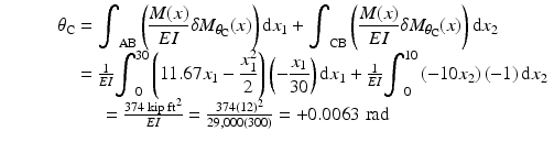 
$$ \begin{array}{c}{\theta}_{\mathrm{C}}={\displaystyle {\int}_{\mathrm{AB}}\left(\frac{M(x)}{EI}\delta {M}_{\theta_{\mathrm{C}}}(x)\right)\mathrm{d}{x}_1}+{\displaystyle {\int}_{\mathrm{C}\mathrm{B}}\left(\frac{M(x)}{EI}\delta {M}_{\theta_{\mathrm{C}}}(x)\right)\mathrm{d}{x}_2}\\ {}\kern3.5em =\frac{1}{EI}{\displaystyle {\int}_0^{30}\left(11.67{x}_1-\frac{x_1^2}{2}\right)\left(-\frac{x_1}{30}\right)\mathrm{d}{x}_1}+\frac{1}{EI}{\displaystyle {\int}_0^{10}\left(-10{x}_2\right)\left(-1\right)\mathrm{d}{x}_2}\\ {}\kern-3.5em =\frac{374\;\mathrm{kip}\;{\mathrm{ft}}^2}{EI}=\frac{374{(12)}^2}{29,000(300)}=+0.0063\;\mathrm{rad}\end{array} $$
