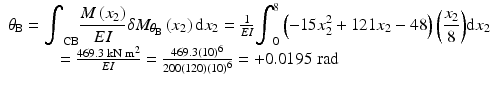 
$$ \begin{array}{c}{\theta}_{\mathrm{B}}={\displaystyle {\int}_{\mathrm{CB}}\frac{M\left({x}_2\right)}{EI}\delta {M}_{\theta_{\mathrm{B}}}\left({x}_2\right)\mathrm{d}{x}_2}=\frac{1}{EI}{\displaystyle {\int}_0^8\left(-15{x}_2^2+121{x}_2-48\right)\left(\frac{x_2}{8}\right)}\mathrm{d}{x}_2\\ {}\kern-6em =\frac{469.3\;\mathrm{k}\mathrm{N}\;{\mathrm{m}}^2}{EI}=\frac{469.3{(10)}^6}{200(120){(10)}^6}=+0.0195\;\mathrm{rad}\end{array} $$
